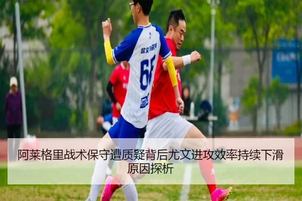 阿莱格里战术保守遭质疑背后尤文进攻效率持续下滑原因探析