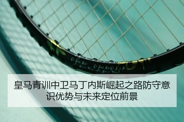 皇马青训中卫马丁内斯崛起之路防守意识优势与未来定位前景