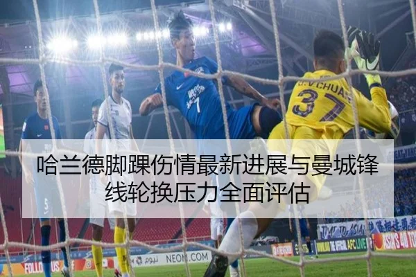 哈兰德脚踝伤情最新进展与曼城锋线轮换压力全面评估