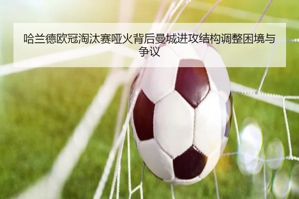 哈兰德欧冠淘汰赛哑火背后曼城进攻结构调整困境与争议