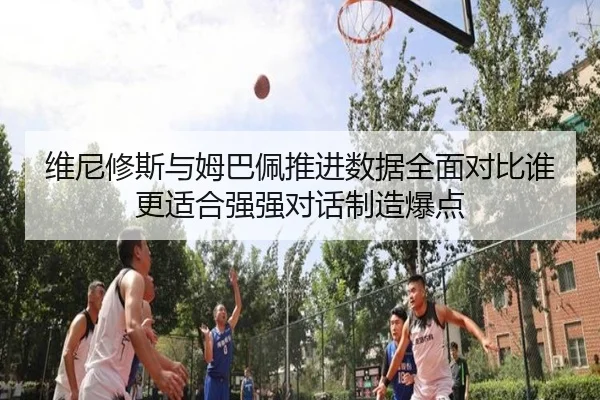 维尼修斯与姆巴佩推进数据全面对比谁更适合强强对话制造爆点