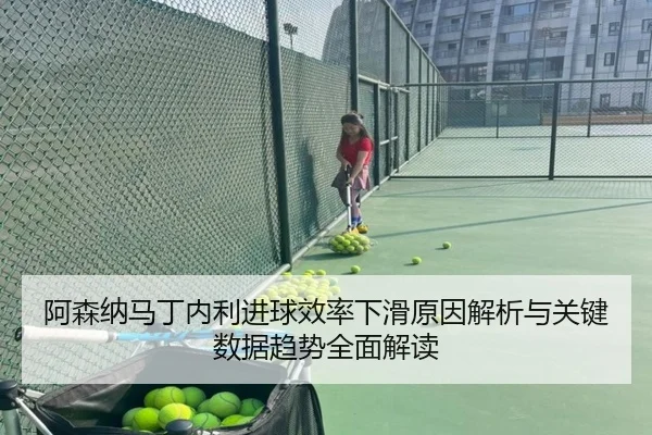 阿森纳马丁内利进球效率下滑原因解析与关键数据趋势全面解读