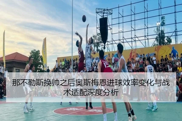 那不勒斯换帅之后奥斯梅恩进球效率变化与战术适配深度分析
