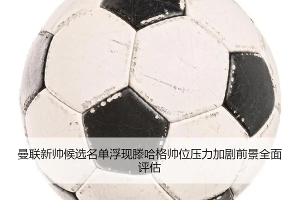 曼联新帅候选名单浮现滕哈格帅位压力加剧前景全面评估