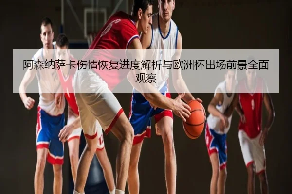 阿森纳萨卡伤情恢复进度解析与欧洲杯出场前景全面观察