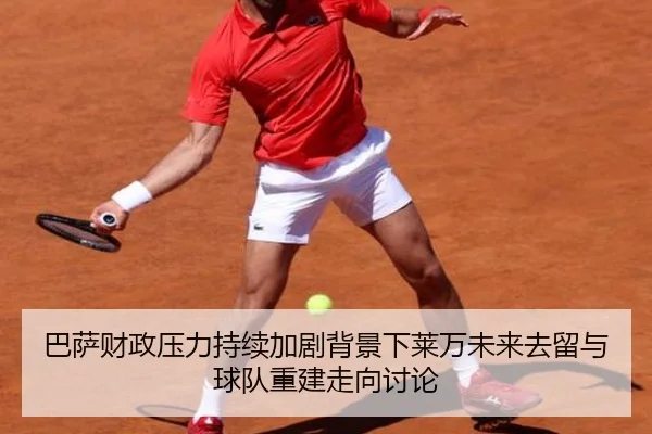 巴萨财政压力持续加剧背景下莱万未来去留与球队重建走向讨论