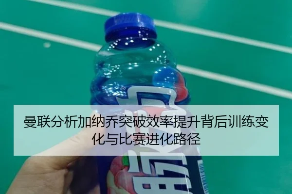 曼联分析加纳乔突破效率提升背后训练变化与比赛进化路径