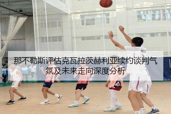 那不勒斯评估克瓦拉茨赫利亚续约谈判气氛及未来走向深度分析