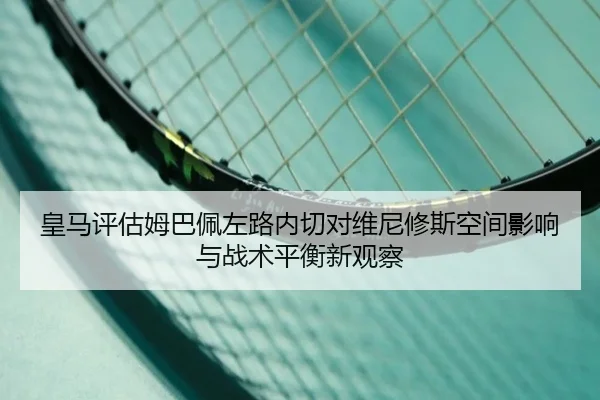 皇马评估姆巴佩左路内切对维尼修斯空间影响与战术平衡新观察