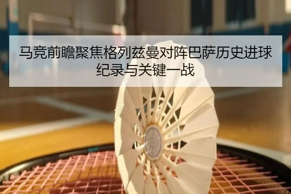马竞前瞻聚焦格列兹曼对阵巴萨历史进球纪录与关键一战