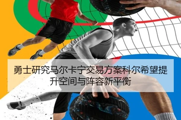 勇士研究马尔卡宁交易方案科尔希望提升空间与阵容新平衡