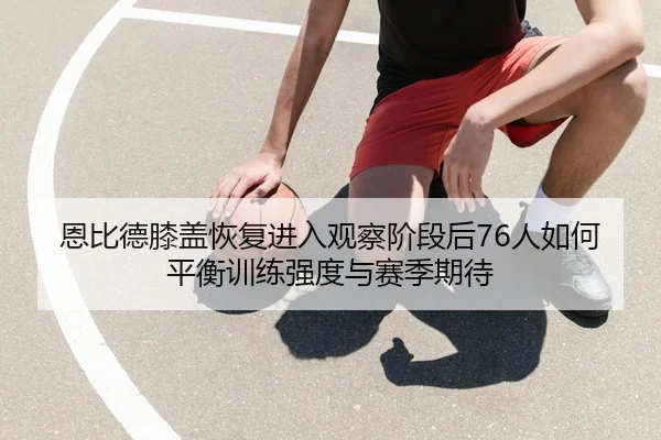 恩比德膝盖恢复进入观察阶段后76人如何平衡训练强度与赛季期待