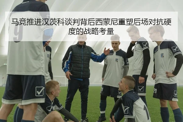 马竞推进汉茨科谈判背后西蒙尼重塑后场对抗硬度的战略考量